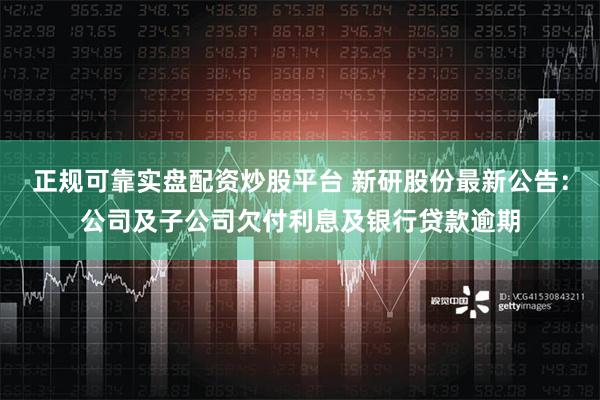 正规可靠实盘配资炒股平台 新研股份最新公告：公司及子公司欠付利息及银行贷款逾期