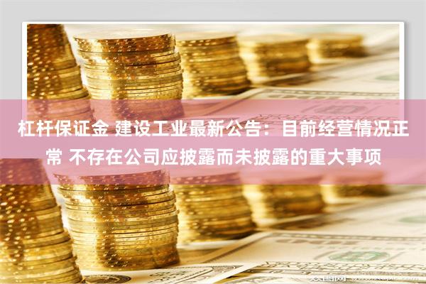 杠杆保证金 建设工业最新公告：目前经营情况正常 不存在公司应披露而未披露的重大事项