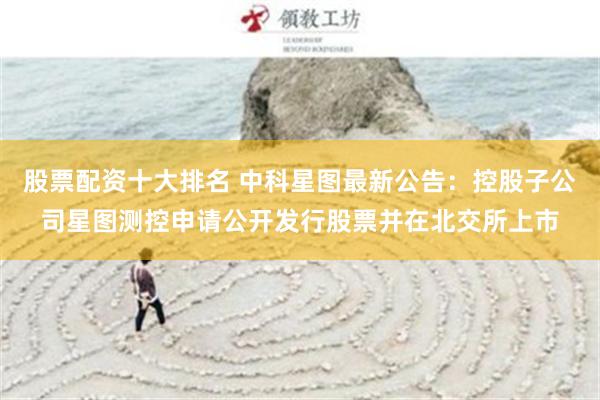 股票配资十大排名 中科星图最新公告：控股子公司星图测控申请公开发行股票并在北交所上市