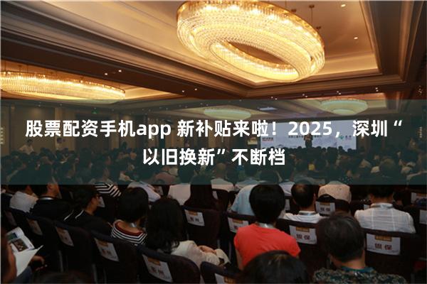 股票配资手机app 新补贴来啦！2025，深圳“以旧换新”不断档