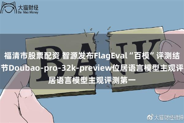 福清市股票配资 智源发布FlagEval“百模”评测结果，字节Doubao-pro-32k-preview位居语言模型主观评测第一