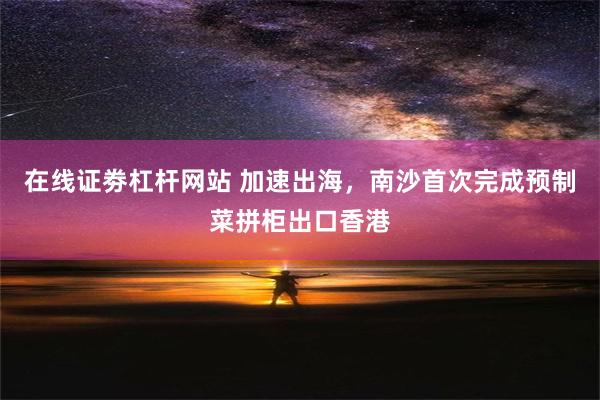 在线证劵杠杆网站 加速出海，南沙首次完成预制菜拼柜出口香港