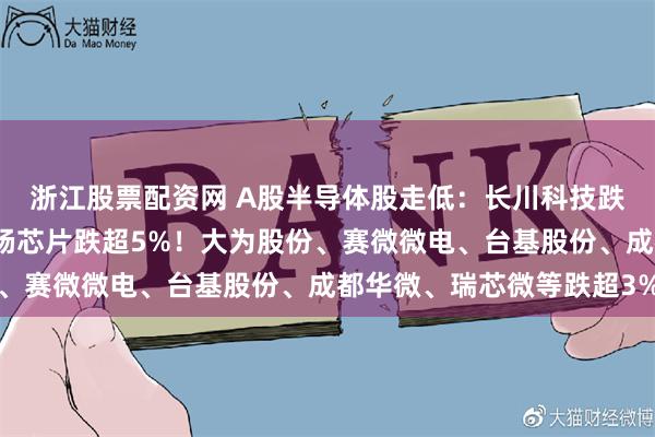 浙江股票配资网 A股半导体股走低：长川科技跌超7%，海光信息、利杨芯片跌超5%！大为股份、赛微微电、台基股份、成都华微、瑞芯微等跌超3%