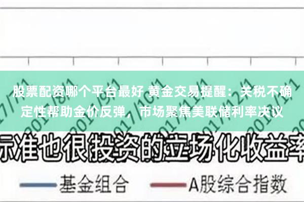 股票配资哪个平台最好 黄金交易提醒：关税不确定性帮助金价反弹，市场聚焦美联储利率决议