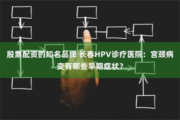 股票配资的知名品牌 长春HPV诊疗医院：宫颈病变有哪些早期症状？