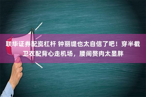 联华证券配资杠杆 钟丽缇也太自信了吧！穿半截卫衣配背心走机场，腰间赘肉太显胖