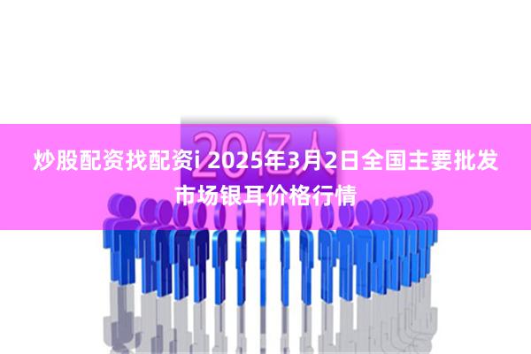 炒股配资找配资i 2025年3月2日全国主要批发市场银耳价格行情