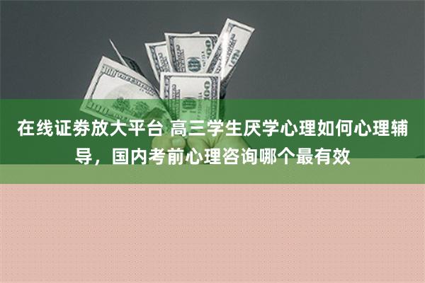 在线证劵放大平台 高三学生厌学心理如何心理辅导，国内考前心理咨询哪个最有效